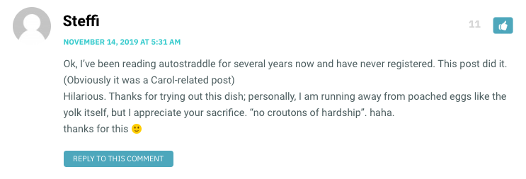 Ok, I’ve been reading autostraddle for several years now and have never registered. This post did it. (Obviously it was a Carol-related post) Hilarious. Thanks for trying out this dish; personally, I am running away from poached eggs like the yolk itself, but I appreciate your sacrifice. “no croutons of hardship”. haha. thanks for this 🙂