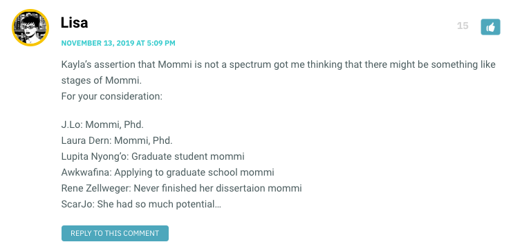 Kayla’s assertion that Mommi is not a spectrum got me thinking that there might be something like stages of Mommi. For your consideration: J.Lo: Mommi, Phd. Laura Dern: Mommi, Phd. Lupita Nyong’o: Graduate student mommi Awkwafina: Applying to graduate school mommi Rene Zellweger: Never finished her dissertaion mommi ScarJo: She had so much potential…