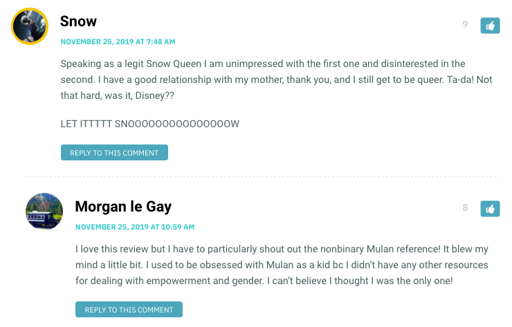 Speaking as a legit Snow Queen I am unimpressed with the first one and disinterested in the second. I have a good relationship with my mother, thank you, and I still get to be queer. Ta-da! Not that hard, was it, Disney?? LET ITTTTT SNOOOOOOOOOOOOOOOW