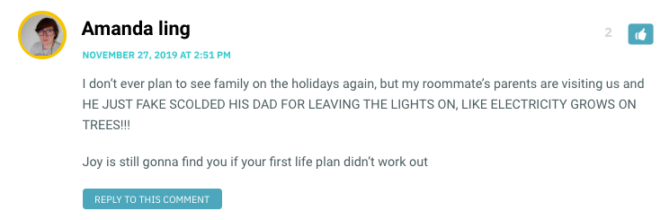 I don’t ever plan to see family on the holidays again, but my roommate’s parents are visiting us and HE JUST FAKE SCOLDED HIS DAD FOR LEAVING THE LIGHTS ON, LIKE ELECTRICITY GROWS ON TREES!!! Joy is still gonna find you if your first life plan didn’t work out