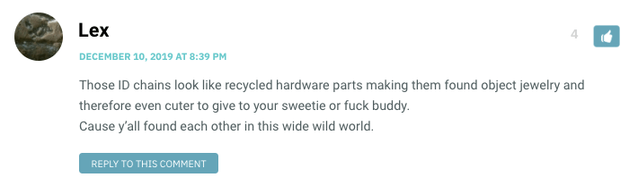 Those ID chains look like recycled hardware parts making them found object jewelry and therefore even cuter to give to your sweetie or fuck buddy. Cause y’all found each other in this wide wild world.