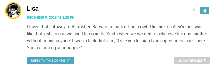 I loved that cutaway to Alex when Batwoman took off her cowl. The look on Alex’s face was like that lesbian nod we used to do in the South when we wanted to acknowledge one another without outing anyone. It was a look that said, “I see you lesbian-type superqueero over there. You are among your people.”
