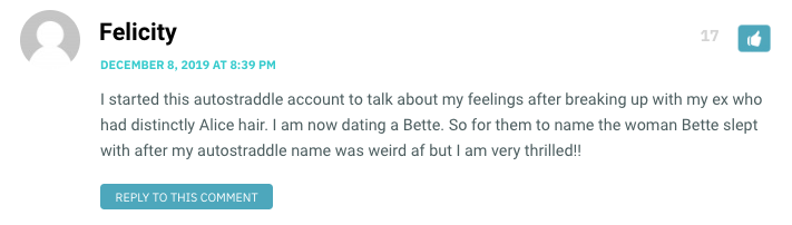 I started this autostraddle account to talk about my feelings after breaking up with my ex who had distinctly Alice hair. I am now dating a Bette. So for them to name the woman Bette slept with after my autostraddle name was weird af but I am very thrilled!!