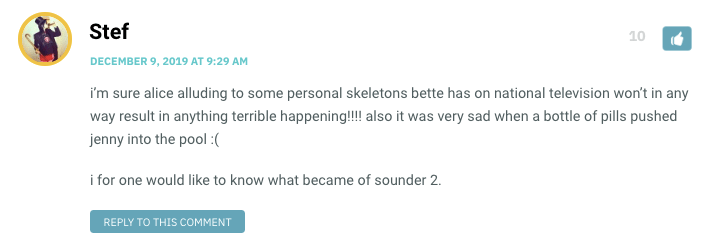 i’m sure alice alluding to some personal skeletons bette has on national television won’t in any way result in anything terrible happening!!!! also it was very sad when a bottle of pills pushed jenny into the pool :( i for one would like to know what became of sounder 2.