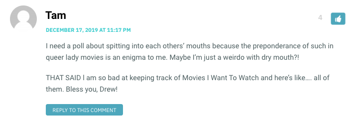 I need a poll about spitting into each others’ mouths because the preponderance of such in queer lady movies is an enigma to me. Maybe I’m just a weirdo with dry mouth?! THAT SAID l am so bad at keeping track of Movies I Want To Watch and here’s like…. all of them. Bless you, Drew!