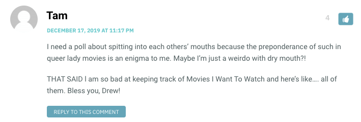 I need a poll about spitting into each others’ mouths because the preponderance of such in queer lady movies is an enigma to me. Maybe I’m just a weirdo with dry mouth?! THAT SAID l am so bad at keeping track of Movies I Want To Watch and here’s like…. all of them. Bless you, Drew!