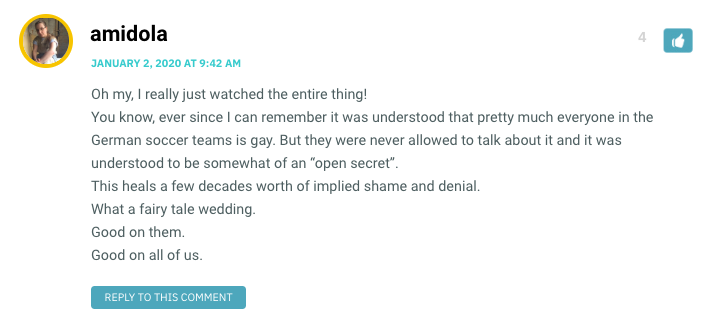 Oh my, I really just watched the entire thing! You know, ever since I can remember it was understood that pretty much everyone in the German soccer teams is gay. But they were never allowed to talk about it and it was understood to be somewhat of an “open secret”. This heals a few decades worth of implied shame and denial. What a fairy tale wedding. Good on them. Good on all of us.