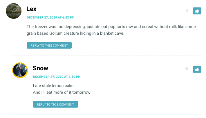 Lex: The freezer was too depressing, just ate eat pop tarts raw and cereal without milk like some grain based Gollum creature hiding in a blanket cave. / Snow: I ate stale lemon cake And I’ll eat more of it tomorrow / Snaelle: I have eaten the pop tarts that were in the box whilst you were probably slavering for hot pocketses Forgive me it was depression so bleak and so cold