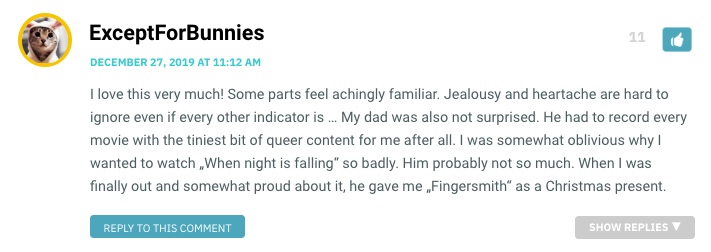 I love this very much! Some parts feel achingly familiar. Jealousy and heartache are hard to ignore even if every other indicator is … My dad was also not surprised. He had to record every movie with the tiniest bit of queer content for me after all. I was somewhat oblivious why I wanted to watch „When night is falling“ so badly. Him probably not so much. When I was finally out and somewhat proud about it, he gave me „Fingersmith“ as a Christmas present.