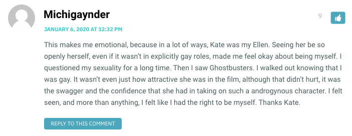 This makes me emotional, because in a lot of ways, Kate was my Ellen. Seeing her be so openly herself, even if it wasn’t in explicitly gay roles, made me feel okay about being myself. I questioned my sexuality for a long time. Then I saw Ghostbusters. I walked out knowing that I was gay. It wasn’t even just how attractive she was in the film, although that didn’t hurt, it was the swagger and the confidence that she had in taking on such a androgynous character. I felt seen, and more than anything, I felt like I had the right to be myself. Thanks Kate.