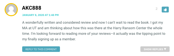 A wonderfully written and considered review and now I can’t wait to read the book. I got my MA at UT and am thinking about how this was there at the Harry Ransom Center the whole time. I’m looking forward to reading more of your reviews–it actually was the tipping point to my finally signing up as a member.