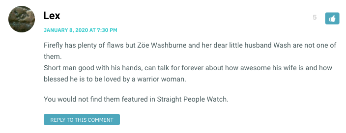 Firefly has plenty of flaws but Zöe Washburne and her dear little husband Wash are not one of them. Short man good with his hands, can talk for forever about how awesome his wife is and how blessed he is to be loved by a warrior woman. You would not find them featured in Straight People Watch.