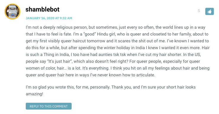 I’m not a deeply religious person, but sometimes, just every so often, the world lines up in a way that I have to feel is fate. I’m a “goodwp_postsHindu girl, who is queer and closeted to her family, about to get my first visibly queer haircut tomorrow and it scares the shit out of me. I’ve known I wanted to do this for a while, but after spending the winter holiday in India I knew I wanted it even more. Hair is such a Thing in India, I too have had aunties tsk tsk when I’ve cut my hair shorter. In the US, people say “It’s just hair”, which also doesn’t feel right? For queer people, especially for queer women of color, hair… is a lot. It’s everything. I think you hit on all my feelings about hair and being queer and queer hair here in ways I’ve never known how to articulate. I’m so glad you wrote this, for me, personally. Thank you, and I’m sure your short hair looks amazing!