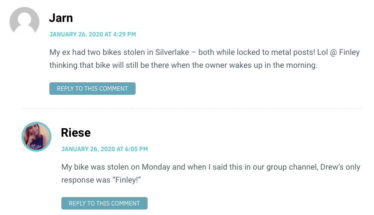 My ex had two bikes stolen in Silverlake – both while locked to metal posts! Lol @ Finley thinking that bike will still be there when the owner wakes up in the morning. / Riese: My bike was stolen on Monday and when I said this in our group channel, Drew’s only response was “Finley!