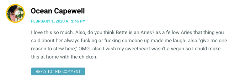 I love this so much. Also, do you think Bette is an Aries? as a fellow Aries that thing you said about her always fucking or fucking someone up made me laugh. also “give me one reason to stew here,