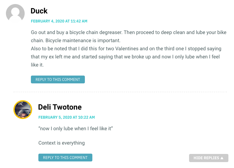 Duck: Go out and buy a bicycle chain degreaser. Then proceed to deep clean and lube your bike chain. Bicycle maintenance is important. Also to be noted that I did this for two Valentines and on the third one I stopped saying that my ex left me and started saying that we broke up and now I only lube when I feel like it. / Deli Twotone: “now I only lube when I feel like it