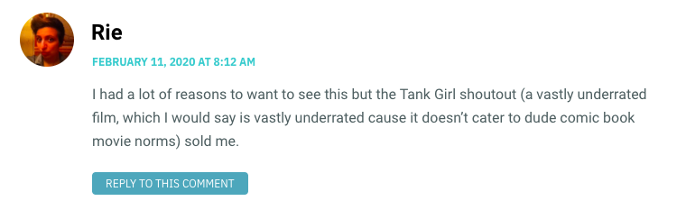 I had a lot of reasons to want to see this but the Tank Girl shoutout (a vastly underrated film, which I would say is vastly underrated cause it doesn’t cater to dude comic book movie norms) sold me.