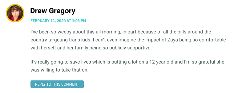 I’ve been so weepy about this all morning, in part because of all the bills around the country targeting trans kids. I can’t even imagine the impact of Zaya being so comfortable with herself and her family being so publicly supportive. It’s really going to save lives which is putting a lot on a 12 year old and I’m so grateful she was willing to take that on.