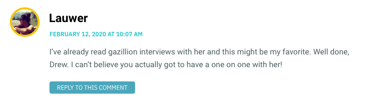 I’ve already read gazillion interviews with her and this might be my favorite. Well done, Drew. I can’t believe you actually got to have a one on one with her!