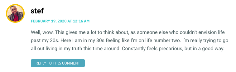 Well, wow. This gives me a lot to think about, as someone else who couldn’t envision life past my 20s. Here I am in my 30s feeling like I’m on life number two. I’m really trying to go all out living in my truth this time around. Constantly feels precarious, but in a good way.