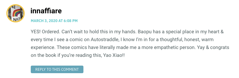 YES! Ordered. Can’t wait to hold this in my hands. Baopu has a special place in my heart & every time I see a comic on Autostraddle, I know I’m in for a thoughtful, honest, warm experience. These comics have literally made me a more empathetic person. Yay & congrats on the book if you’re reading this, Yao Xiao!!