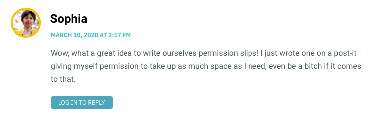 Wow, what a great idea to write ourselves permission slips! I just wrote one on a post-it giving myself permission to take up as much space as I need, even be a bitch if it comes to that.