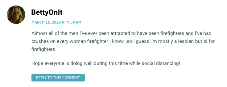 Almost all of the men I’ve ever been attracted to have been firefighters and I’ve had crushes on every woman firefighter I know…so I guess I’m mostly a lesbian but bi for firefighters Hope everyone is doing well during this time while social distancing!