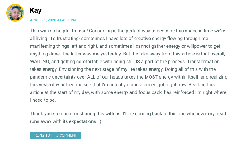 This was so helpful to read! Cocooning is the perfect way to describe this space in time we’re all living. It’s frustrating- sometimes I have lots of creative energy flowing through me manifesting things left and right, and sometimes I cannot gather energy or willpower to get anything done…the latter was me yesterday. But the take away from this article is that overall, WAITING, and getting comfortable with being still, IS a part of the process. Transformation takes energy. Envisioning the next stage of my life takes energy. Doing all of this with the pandemic uncertainty over ALL of our heads takes the MOST energy within itself, and realizing this yesterday helped me see that I’m actually doing a decent job right now. Reading this article at the start of my day, with some energy and focus back, has reinforced I’m right where I need to be. Thank you so much for sharing this with us. I’ll be coming back to this one whenever my head runs away with its expectations. :)