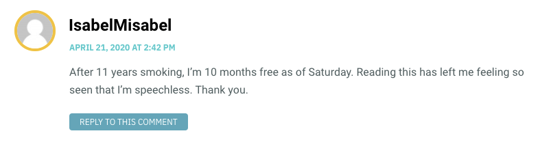 After 11 years smoking, I’m 10 months free as of Saturday. Reading this has left me feeling so seen that I’m speechless. Thank you.