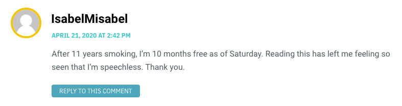 After 11 years smoking, I’m 10 months free as of Saturday. Reading this has left me feeling so seen that I’m speechless. Thank you.