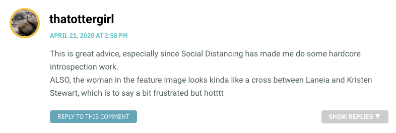 This is great advice, especially since Social Distancing has made me do some hardcore introspection work. ALSO, the woman in the feature image looks kinda like a cross between Laneia and Kristen Stewart, which is to say a bit frustrated but hotttt