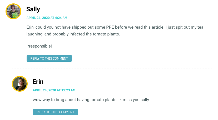 Erin, could you not have shipped out some PPE before we read this article. I just spit out my tea laughing, and probably infected the tomato plants. Irresponsible!