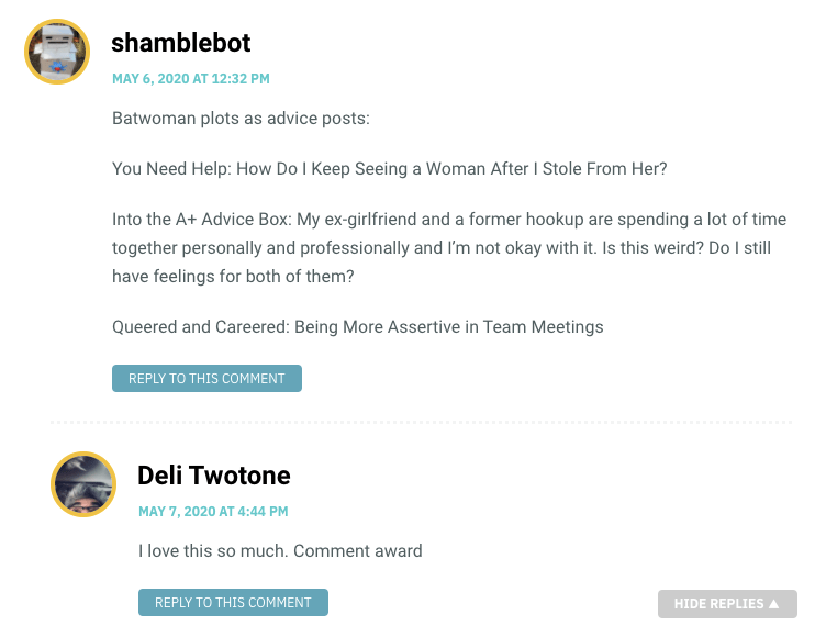 Batwoman plots as advice posts: You Need Help: How Do I Keep Seeing a Woman After I Stole From Her? Into the A+ Advice Box: My ex-girlfriend and a former hookup are spending a lot of time together personally and professionally and I’m not okay with it. Is this weird? Do I still have feelings for both of them? Queered and Careered: Being More Assertive in Team Meetings