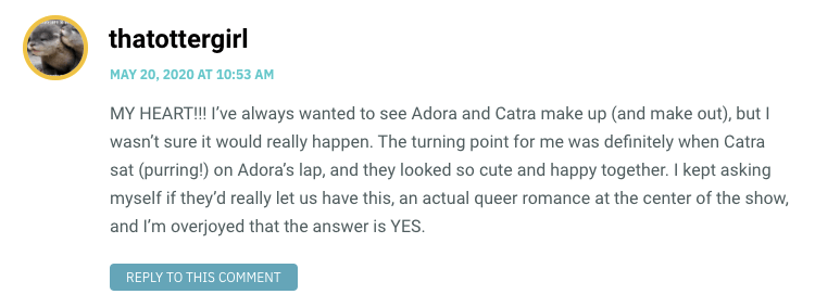 MY HEART!!! I’ve always wanted to see Adora and Catra make up (and make out), but I wasn’t sure it would really happen. The turning point for me was definitely when Catra sat (purring!) on Adora’s lap, and they looked so cute and happy together. I kept asking myself if they’d really let us have this, an actual queer romance at the center of the show, and I’m overjoyed that the answer is YES.