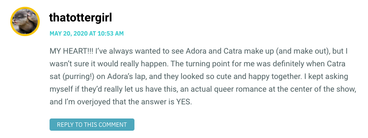 MY HEART!!! I’ve always wanted to see Adora and Catra make up (and make out), but I wasn’t sure it would really happen. The turning point for me was definitely when Catra sat (purring!) on Adora’s lap, and they looked so cute and happy together. I kept asking myself if they’d really let us have this, an actual queer romance at the center of the show, and I’m overjoyed that the answer is YES.