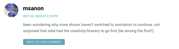 been wondering why more shows haven’t switched to animation to continue. not surprised that odat had the creativity/bravery to go first (be among the first?).