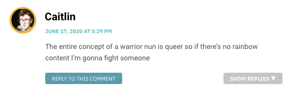 The entire concept of a warrior nun is queer so if there’s no rainbow content I’m gonna fight someone