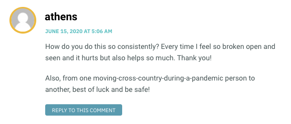 How do you do this so consistently? Every time I feel so broken open and seen and it hurts but also helps so much. Thank you! Also, from one moving-cross-country-during-a-pandemic person to another, best of luck and be safe!