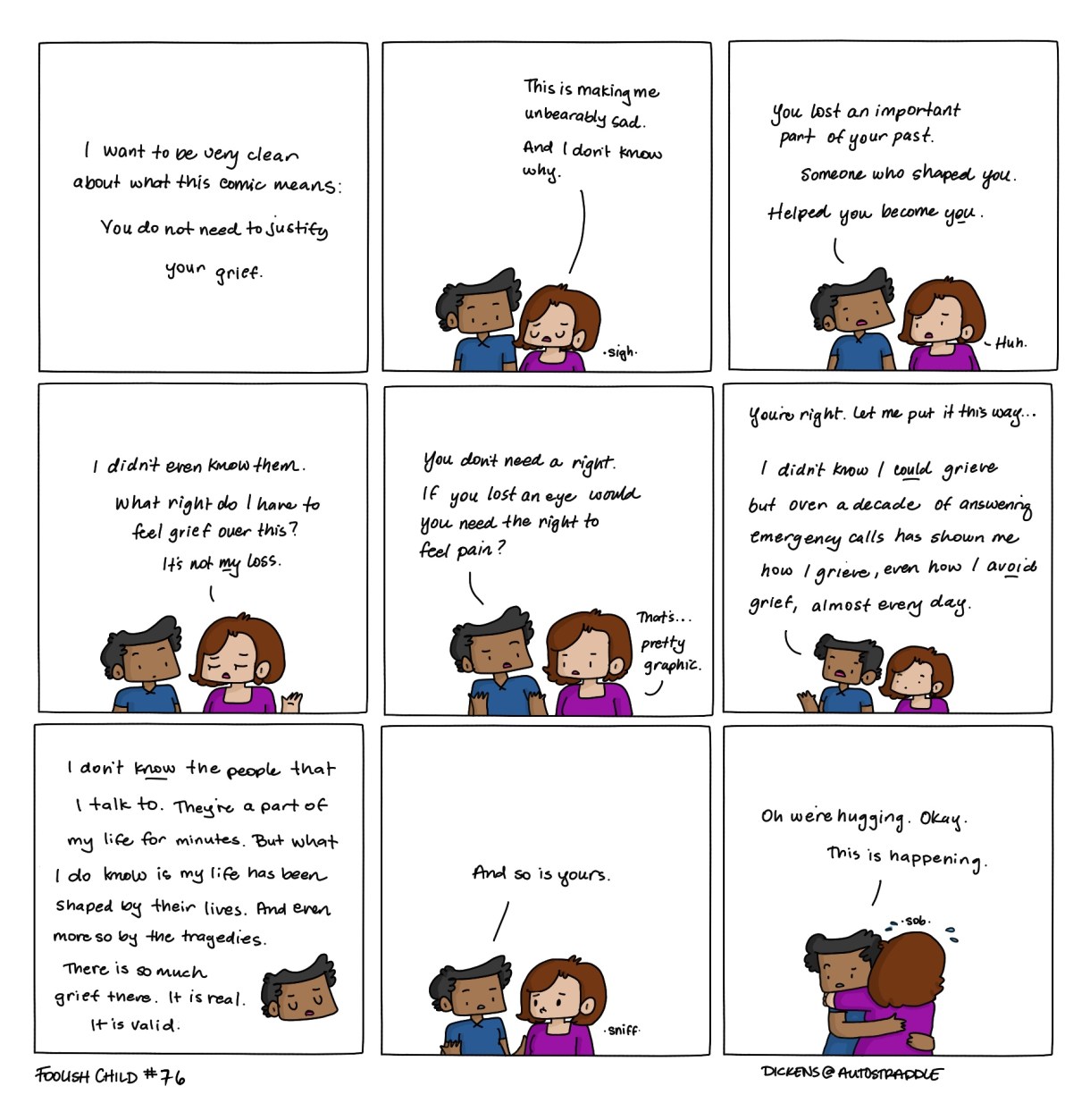 I want to be very clear about what this comic means: You do not need to justify your grief. Person 1: "This is making me unbearably sad... and I don't know why." Person 2: "You lost an important part of your past. Someone who shaped you. Helped you become you." Person 1: "I didn't even know them... what right do I have to feel grief over this? It's not my loss." Person 2: "You don't need a right. If you lost an eye, would you need the right to feel pain?" Person 1: "That's... pretty graphic." Person 2: "You're right. Let me put it this way... I didn't know I COULD grieve, but over a decade of answering emergency calls has shown me how I grieve, even how I AVOID grief, almost every day." Person 2: "I don't KNOW the people that I talk to. They're a part of my life for minutes. But what I do know is my life has been shaped by their lives. And even more so by the tragedies. There is so much grief there. It is real. It is valid." Person 2: "And so is yours." [Person 1 hugs Person 2] Person 2: "Oh we're hugging. Okay. This is happening."