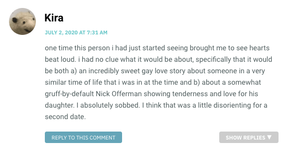 one time this person i had just started seeing brought me to see hearts beat loud. i had no clue what it would be about, specifically that it would be both a) an incredibly sweet gay love story about someone in a very similar time of life that i was in at the time and b) about a somewhat gruff-by-default Nick Offerman showing tenderness and love for his daughter. I absolutely sobbed. I think that was a little disorienting for a second date.