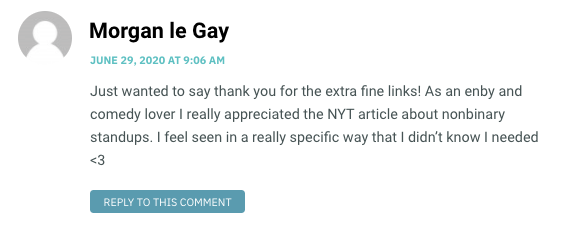 Just wanted to say thank you for the extra fine links! As an enby and comedy lover I really appreciated the NYT article about nonbinary standups. I feel seen in a really specific way that I didn’t know I needed <3