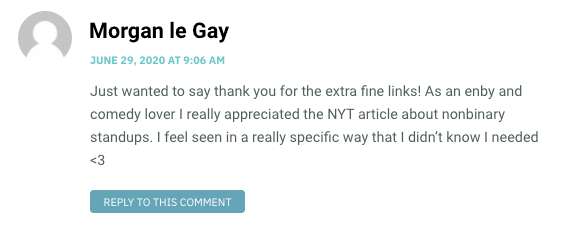 Just wanted to say thank you for the extra fine links! As an enby and comedy lover I really appreciated the NYT article about nonbinary standups. I feel seen in a really specific way that I didn’t know I needed <3