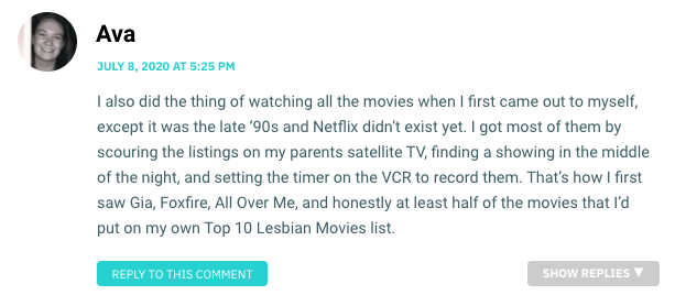 I also did the thing of watching all the movies when I first came out to myself, except it was the late ‘90s and Netflix didn’t exist yet. I got most of them by scouring the listings on my parents satellite TV, finding a showing in the middle of the night, and setting the timer on the VCR to record them. That’s how I first saw Gia, Foxfire, All Over Me, and honestly at least half of the movies that I’d put on my own Top 10 Lesbian Movies list.