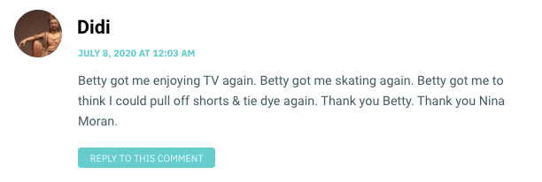 Betty got me enjoying TV again. Betty got me skating again. Betty got me to think I could pull off shorts & tie dye again. Thank you Betty. Thank you Nina Moran.