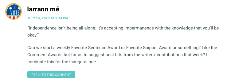 “Independence isn’t being all alone. It’s accepting impermanence with the knowledge that you’ll be okay.” Can we start a weekly Favorite Sentence Award or Favorite Snippet Award or something? Like the Comment Awards but for us to suggest best bits from the writers’ contributions that week? I nominate this for the inaugural one.