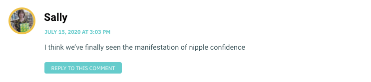 I think we’ve finally seen the manifestation of nipple confidence