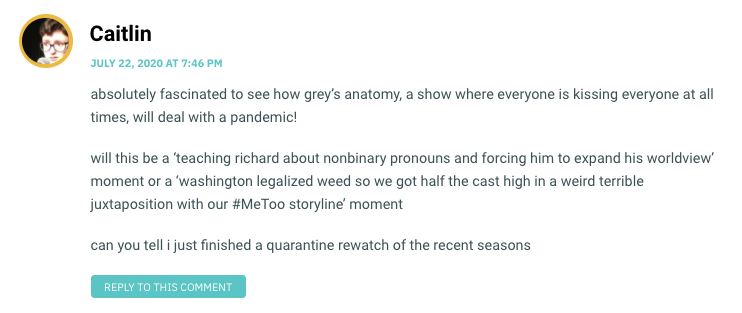 absolutely fascinated to see how grey’s anatomy, a show where everyone is kissing everyone at all times, will deal with a pandemic! will this be a ‘teaching richard about nonbinary pronouns and forcing him to expand his worldview’ moment or a ‘washington legalized weed so we got half the cast high in a weird terrible juxtaposition with our #MeToo storyline’ moment can you tell i just finished a quarantine rewatch of the recent seasons