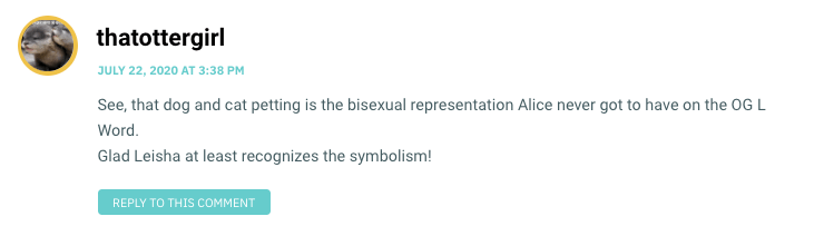 See, that dog and cat petting is the bisexual representation Alice never got to have on the OG L Word. Glad Leisha at least recognizes the symbolism!