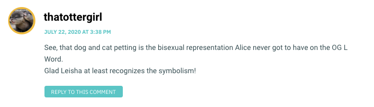 See, that dog and cat petting is the bisexual representation Alice never got to have on the OG L Word. Glad Leisha at least recognizes the symbolism!