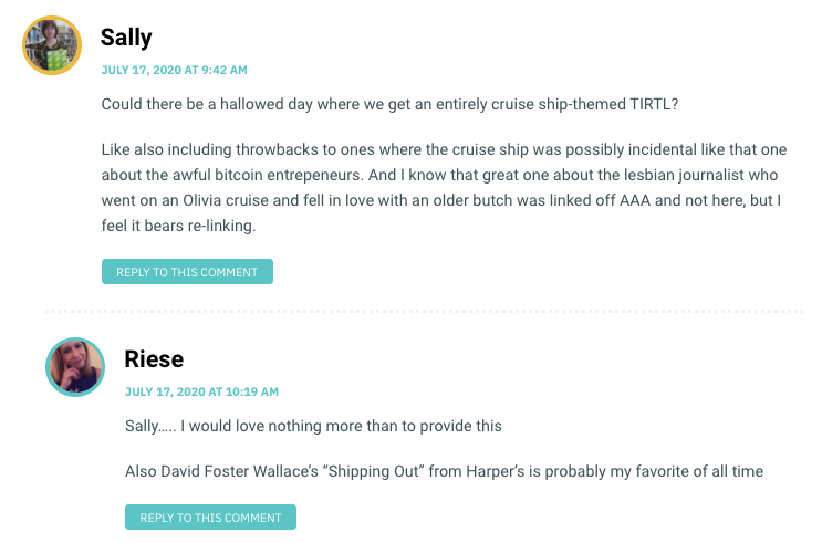 Could there be a hallowed day where we get an entirely cruise ship-themed TIRTL? Like also including throwbacks to ones where the cruise ship was possibly incidental like that one about the awful bitcoin entrepeneurs. And I know that great one about the lesbian journalist who went on an Olivia cruise and fell in love with an older butch was linked off AAA and not here, but I feel it bears re-linking.